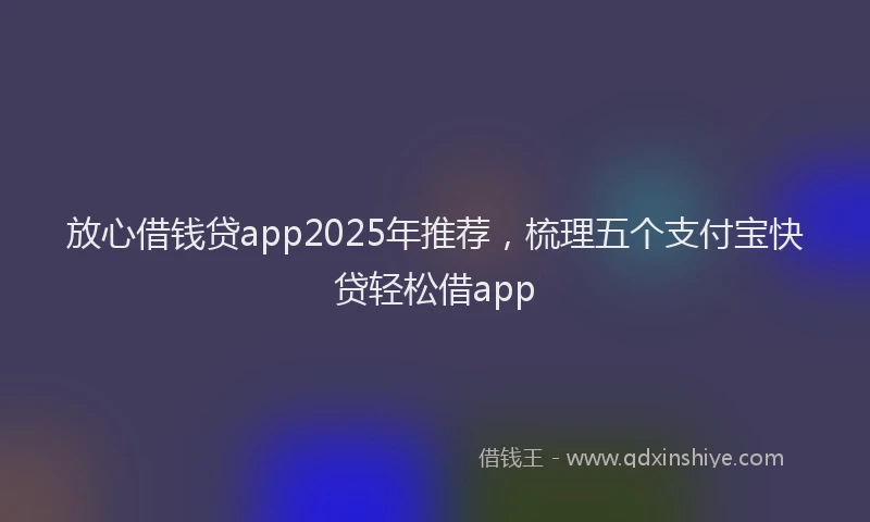 放心借钱贷app2025年推荐，梳理五个支付宝快贷轻松借app