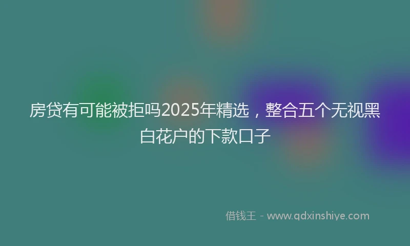 房贷有可能被拒吗2025年精选，整合五个无视黑白花户的下款口子