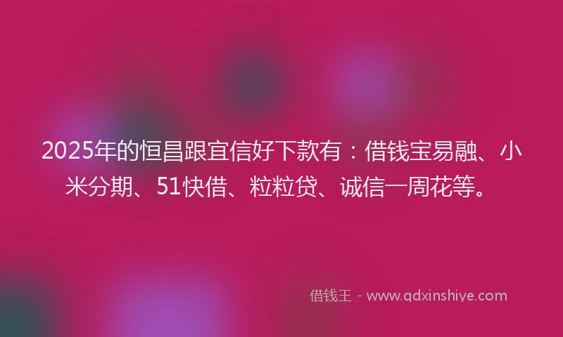 2025年的恒昌跟宜信好下款有：借钱宝易融、小米分期、51快借、粒粒贷、诚信一周花等。