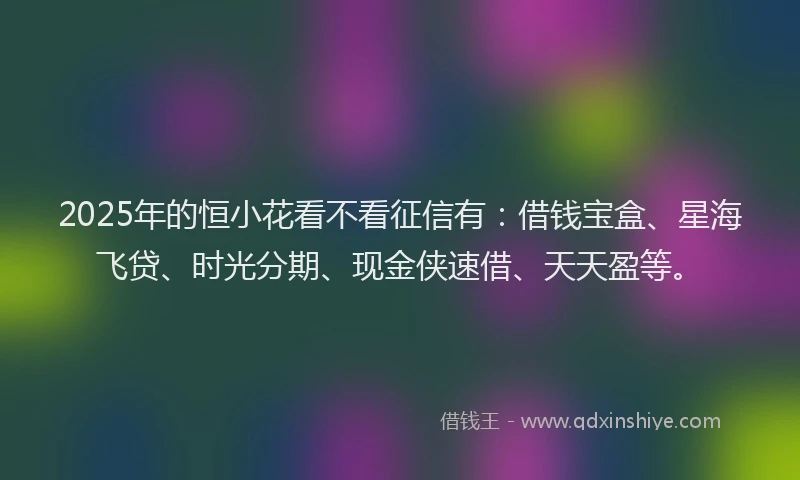 2025年的恒小花看不看征信有：借钱宝盒、星海飞贷、时光分期、现金侠速借、天天盈等。