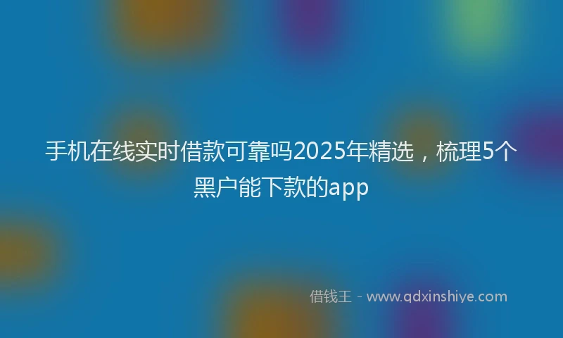 手机在线实时借款可靠吗2025年精选，梳理5个黑户能下款的app