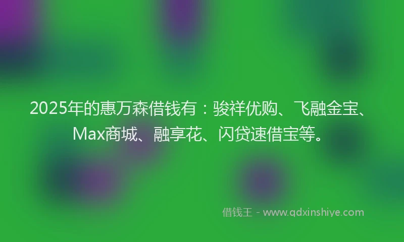 2025年的惠万森借钱有：骏祥优购、飞融金宝、Max商城、融享花、闪贷速借宝等。