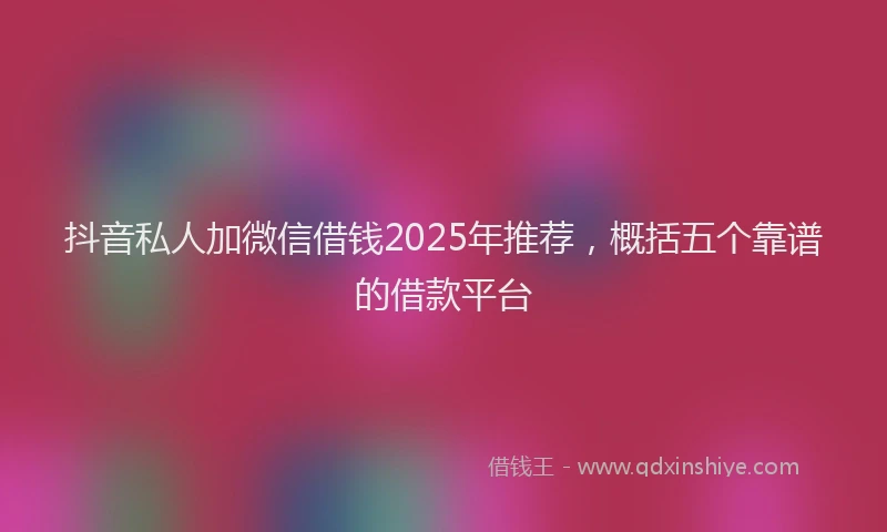 抖音私人加微信借钱2025年推荐，概括五个靠谱的借款平台