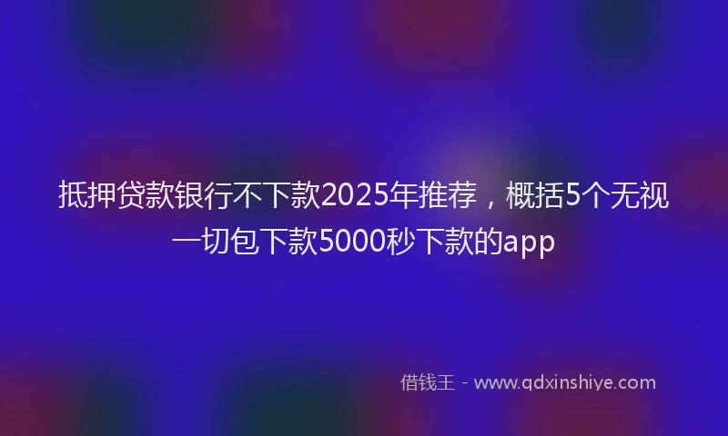 抵押贷款银行不下款2025年推荐，概括5个无视一切包下款5000秒下款的app
