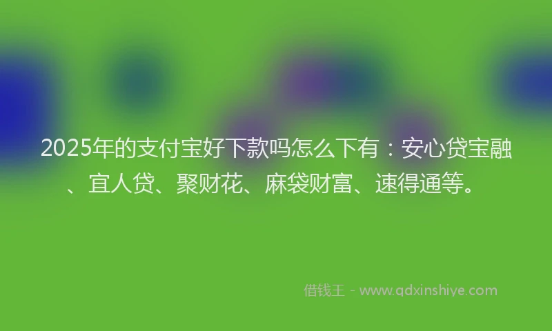 2025年的支付宝好下款吗怎么下有：安心贷宝融、宜人贷、聚财花、麻袋财富、速得通等。
