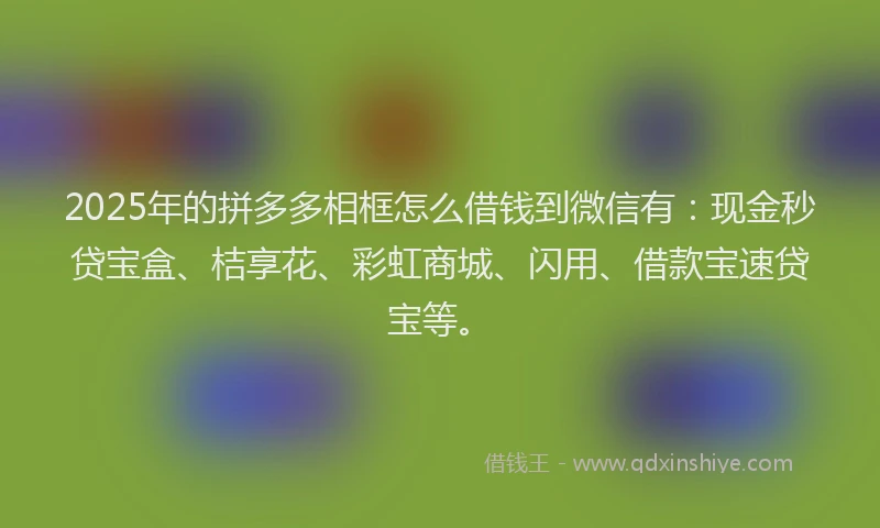 2025年的拼多多相框怎么借钱到微信有：现金秒贷宝盒、桔享花、彩虹商城、闪用、借款宝速贷宝等。