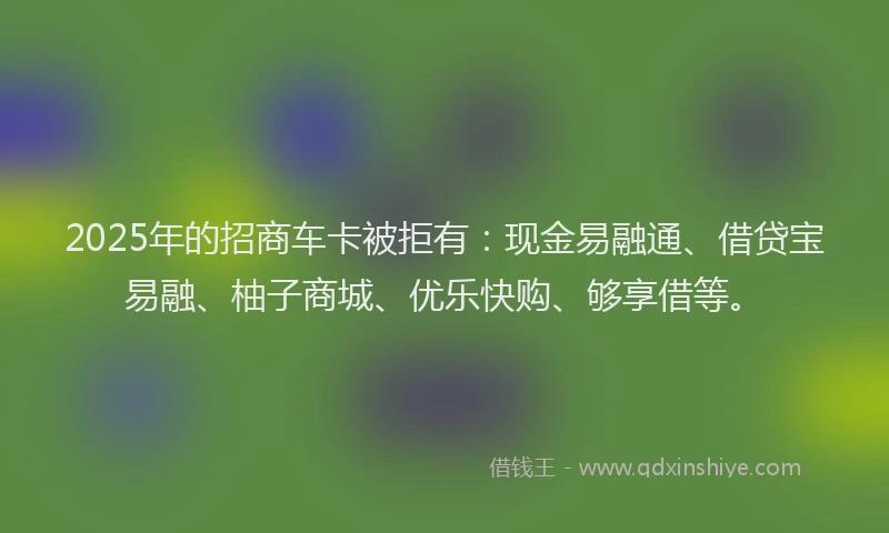 2025年的招商车卡被拒有：现金易融通、借贷宝易融、柚子商城、优乐快购、够享借等。