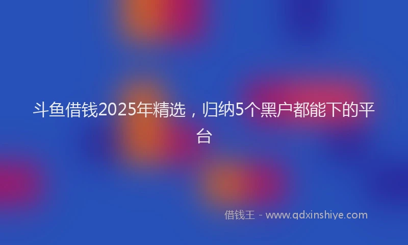 斗鱼借钱2025年精选，归纳5个黑户都能下的平台