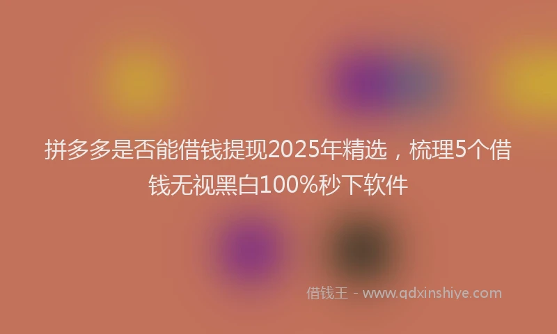 拼多多是否能借钱提现2025年精选，梳理5个借钱无视黑白100%秒下软件