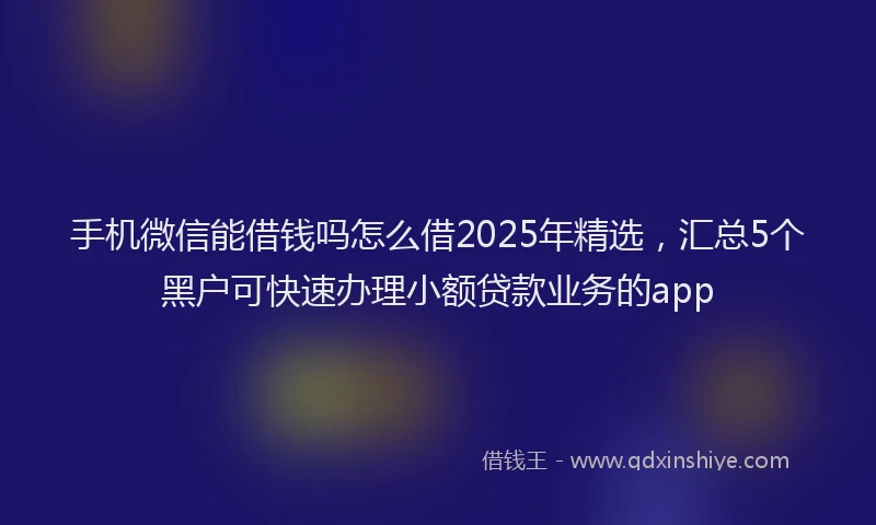 手机微信能借钱吗怎么借2025年精选，汇总5个黑户可快速办理小额贷款业务的app