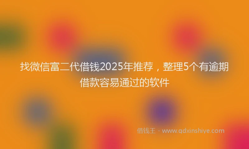找微信富二代借钱2025年推荐，整理5个有逾期借款容易通过的软件