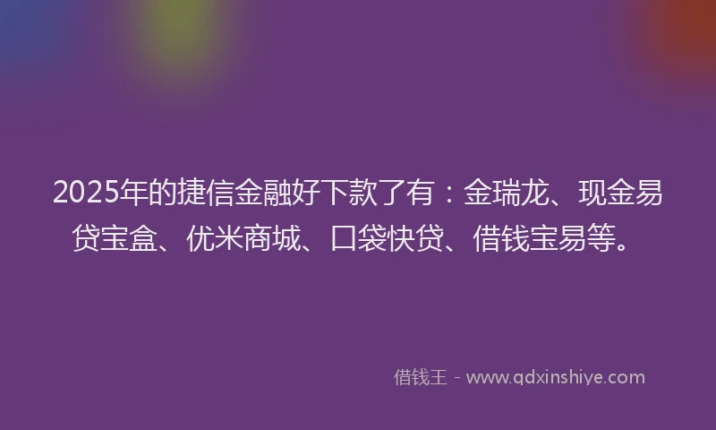 2025年的捷信金融好下款了有：金瑞龙、现金易贷宝盒、优米商城、口袋快贷、借钱宝易等。