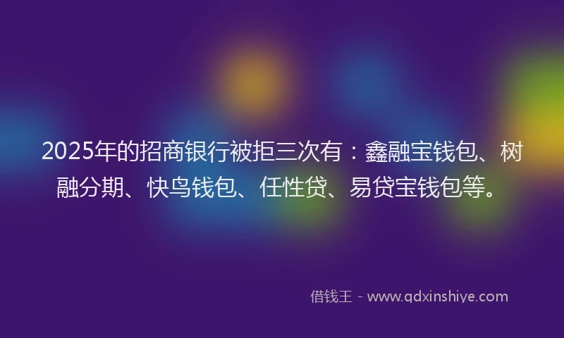 2025年的招商银行被拒三次有：鑫融宝钱包、树融分期、快鸟钱包、任性贷、易贷宝钱包等。