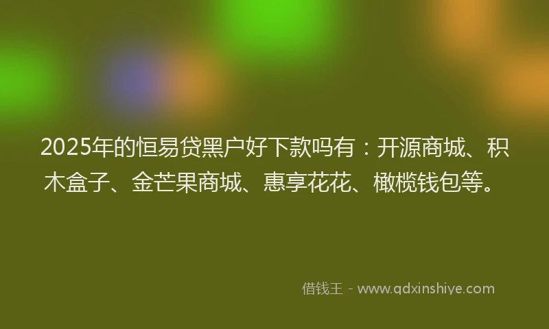 2025年的恒易贷黑户好下款吗有：开源商城、积木盒子、金芒果商城、惠享花花、橄榄钱包等。