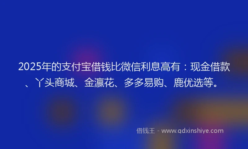 2025年的支付宝借钱比微信利息高有：现金借款、丫头商城、金瀛花、多多易购、鹿优选等。
