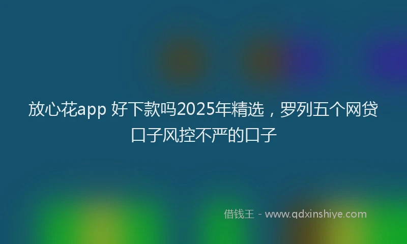 放心花app 好下款吗2025年精选，罗列五个网贷口子风控不严的口子