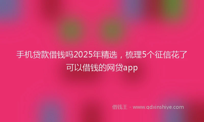 手机贷款借钱吗2025年精选，梳理5个征信花了可以借钱的网贷app