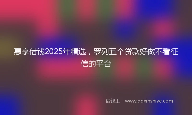 惠享借钱2025年精选，罗列五个贷款好做不看征信的平台
