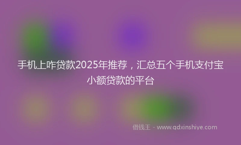 手机上咋贷款2025年推荐，汇总五个手机支付宝小额贷款的平台