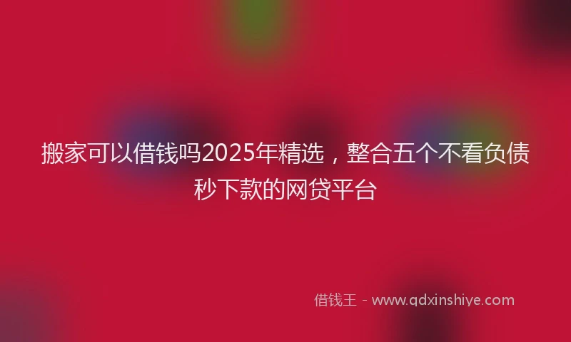 搬家可以借钱吗2025年精选，整合五个不看负债秒下款的网贷平台