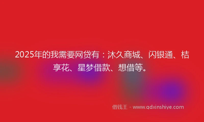 2025年的我需要网贷有：沐久商城、闪银通、桔享花、星梦借款、想借等。