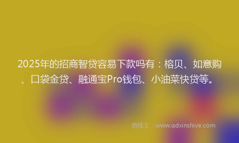 2025年的招商智贷容易下款吗有：榕贝、如意购、口袋金贷、融通宝Pro钱包、小油菜快贷等。