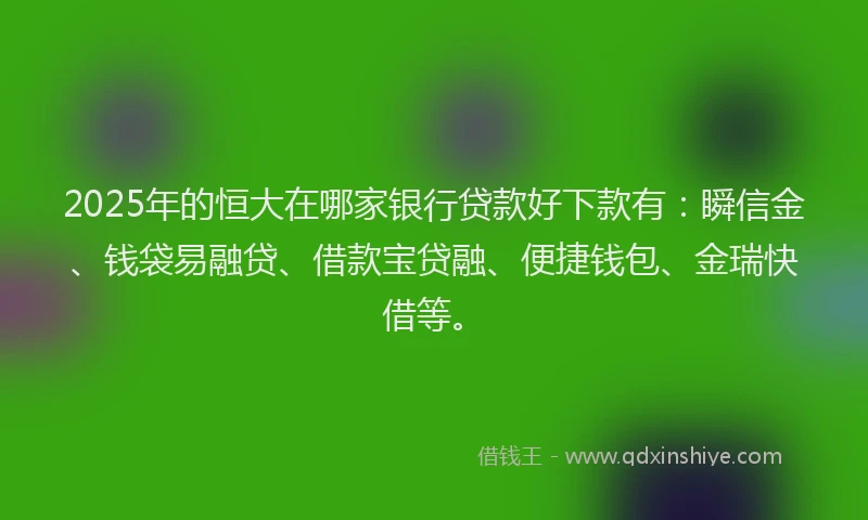 2025年的恒大在哪家银行贷款好下款有：瞬信金、钱袋易融贷、借款宝贷融、便捷钱包、金瑞快借等。