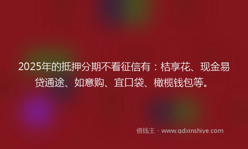 2025年的抵押分期不看征信有：桔享花、现金易贷通途、如意购、宜口袋、橄榄钱包等。
