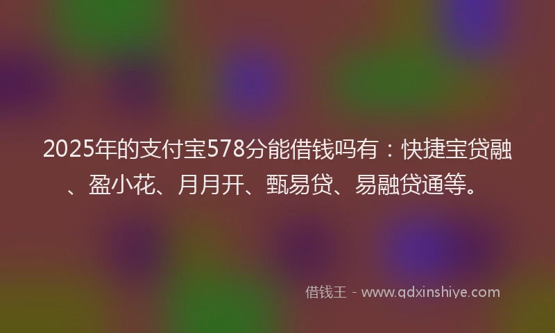 2025年的支付宝578分能借钱吗有：快捷宝贷融、盈小花、月月开、甄易贷、易融贷通等。