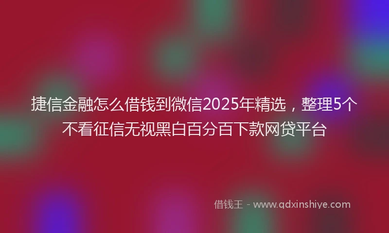 捷信金融怎么借钱到微信2025年精选，整理5个不看征信无视黑白百分百下款网贷平台
