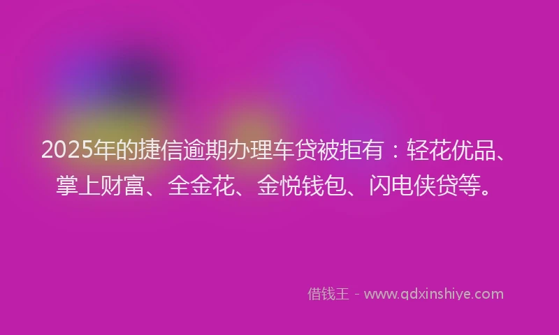 2025年的捷信逾期办理车贷被拒有：轻花优品、掌上财富、全金花、金悦钱包、闪电侠贷等。