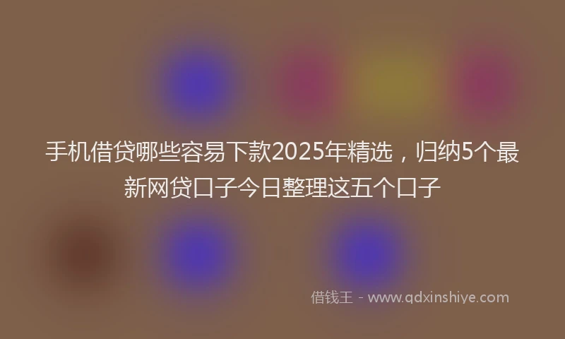 手机借贷哪些容易下款2025年精选，归纳5个最新网贷口子今日整理这五个口子