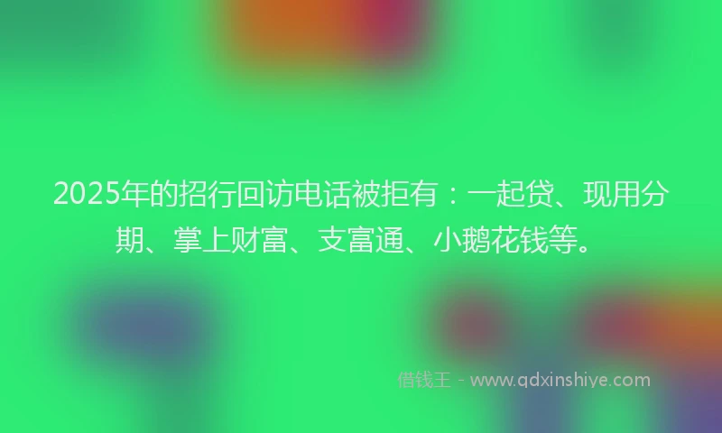 2025年的招行回访电话被拒有：一起贷、现用分期、掌上财富、支富通、小鹅花钱等。