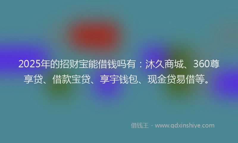 2025年的招财宝能借钱吗有：沐久商城、360尊享贷、借款宝贷、享宇钱包、现金贷易借等。