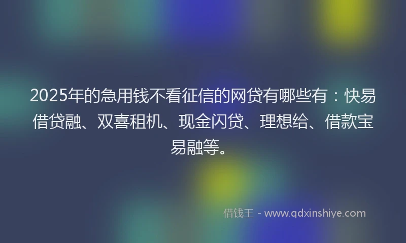 2025年的急用钱不看征信的网贷有哪些有：快易借贷融、双喜租机、现金闪贷、理想给、借款宝易融等。