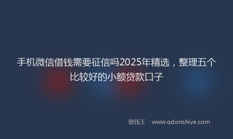 手机微信借钱需要征信吗2025年精选，整理五个比较好的小额贷款口子