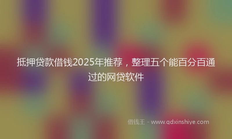 抵押贷款借钱2025年推荐，整理五个能百分百通过的网贷软件