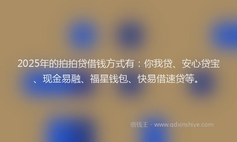 2025年的拍拍贷借钱方式有：你我贷、安心贷宝、现金易融、福星钱包、快易借速贷等。