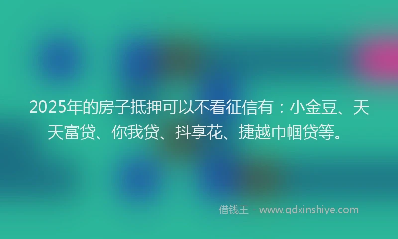 2025年的房子抵押可以不看征信有：小金豆、天天富贷、你我贷、抖享花、捷越巾帼贷等。