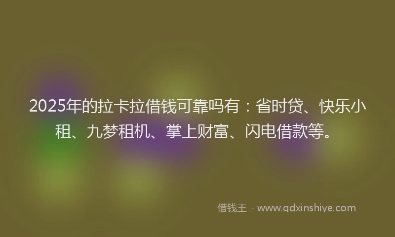 2025年的拉卡拉借钱可靠吗有：省时贷、快乐小租、九梦租机、掌上财富、闪电借款等。
