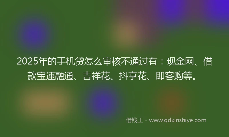 2025年的手机贷怎么审核不通过有：现金网、借款宝速融通、吉祥花、抖享花、即客购等。