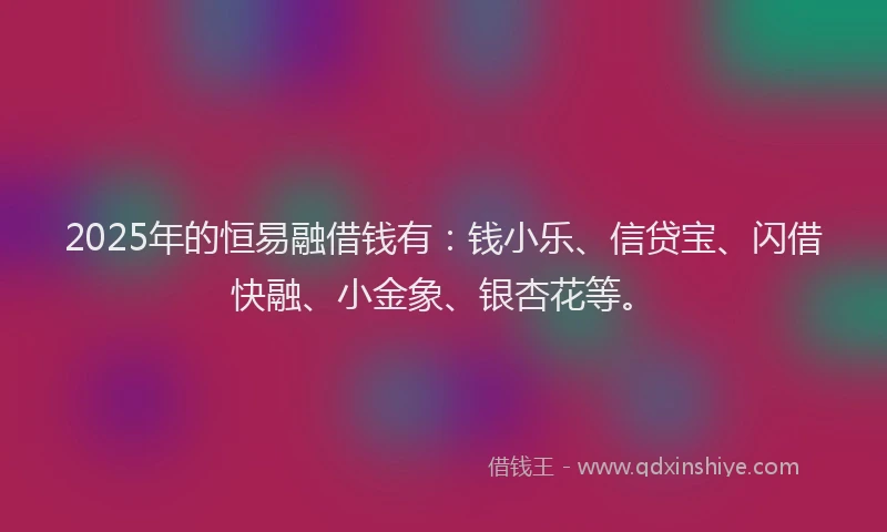 2025年的恒易融借钱有：钱小乐、信贷宝、闪借快融、小金象、银杏花等。