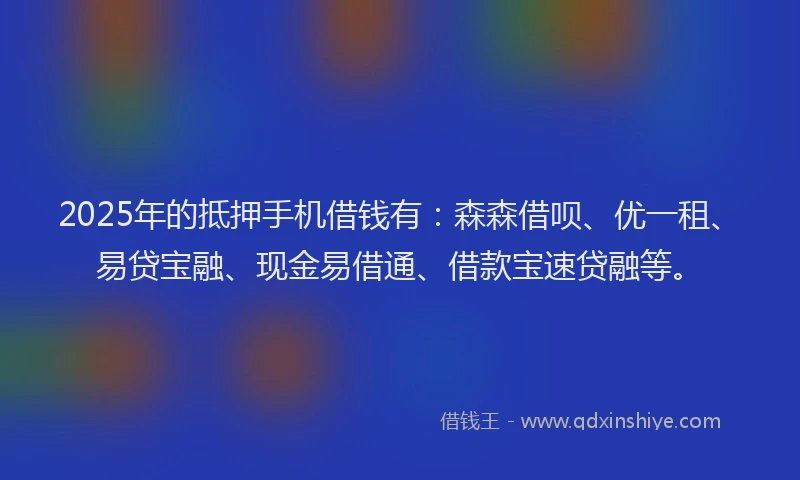 2025年的抵押手机借钱有：森森借呗、优一租、易贷宝融、现金易借通、借款宝速贷融等。