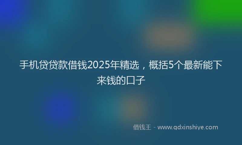 手机贷贷款借钱2025年精选，概括5个最新能下来钱的口子