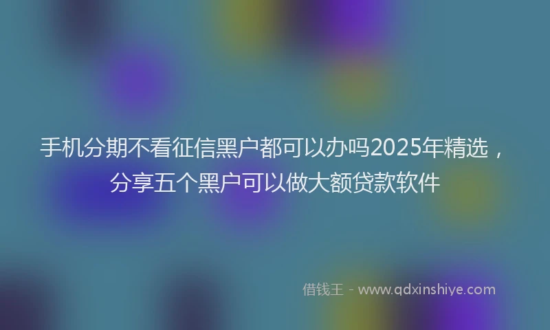 手机分期不看征信黑户都可以办吗2025年精选，分享五个黑户可以做大额贷款软件
