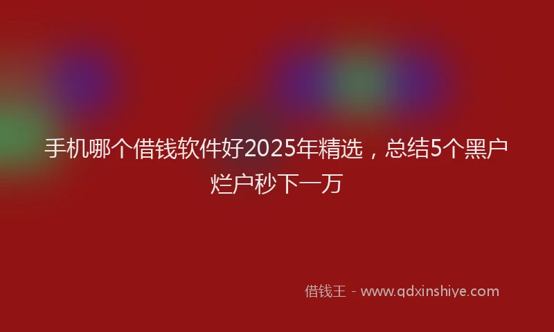 手机哪个借钱软件好2025年精选，总结5个黑户烂户秒下一万
