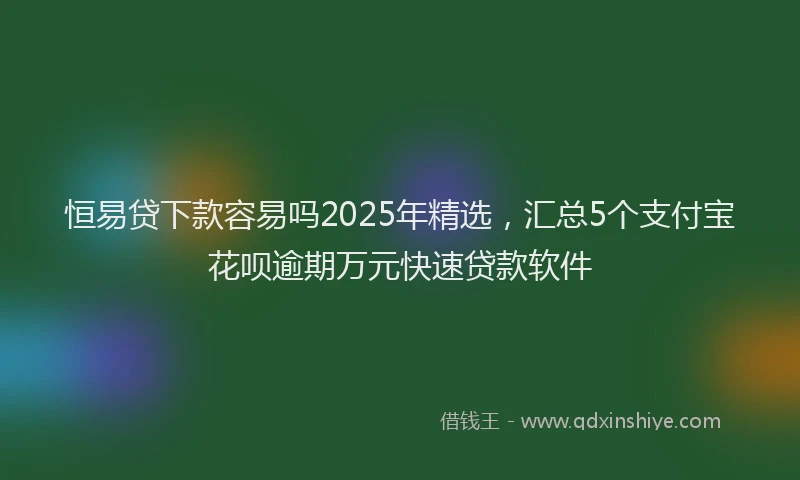 恒易贷下款容易吗2025年精选，汇总5个支付宝花呗逾期万元快速贷款软件