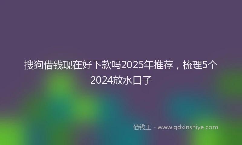 搜狗借钱现在好下款吗2025年推荐，梳理5个2024放水口子