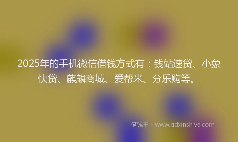 2025年的手机微信借钱方式有：钱站速贷、小象快贷、麒麟商城、爱帮米、分乐购等。