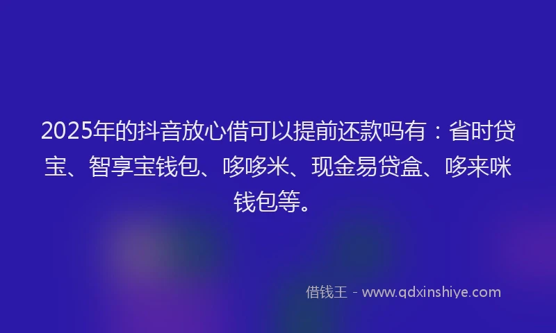 2025年的抖音放心借可以提前还款吗有：省时贷宝、智享宝钱包、哆哆米、现金易贷盒、哆来咪钱包等。